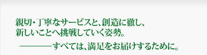 親切・丁寧なサービスと、創造に徹し、新しいことへ挑戦していく姿勢。すべては、満足をお届けするために。 